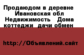 Продаюдом в деревне - Ивановская обл. Недвижимость » Дома, коттеджи, дачи обмен   